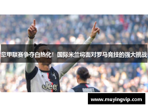 意甲联赛争夺白热化！国际米兰将面对罗马竞技的强大挑战
