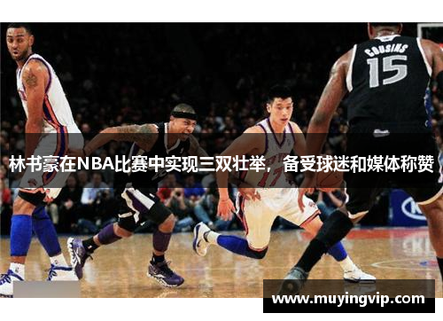 林书豪在NBA比赛中实现三双壮举，备受球迷和媒体称赞