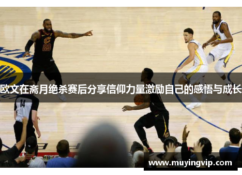欧文在斋月绝杀赛后分享信仰力量激励自己的感悟与成长