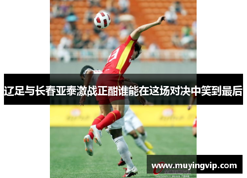 辽足与长春亚泰激战正酣谁能在这场对决中笑到最后