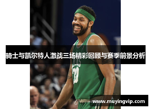 骑士与凯尔特人激战三场精彩回顾与赛季前景分析