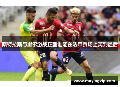 斯特拉斯与里尔激战正酣谁能在法甲赛场上笑到最后