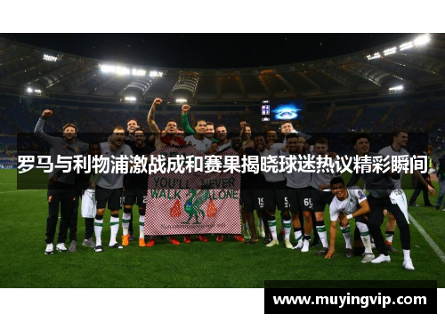 罗马与利物浦激战成和赛果揭晓球迷热议精彩瞬间