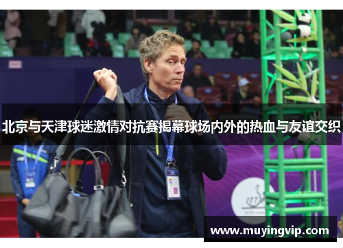 北京与天津球迷激情对抗赛揭幕球场内外的热血与友谊交织